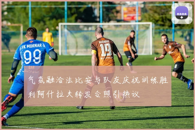 气氛融洽法比安与队友庆祝训练胜利阿什拉夫转发合照引热议