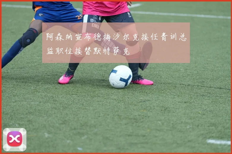 阿森纳宣布德梅沙尔克接任青训总监职位接替默特萨克