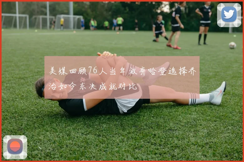 美媒回顾76人当年放弃哈登选择乔治如今东决成就对比