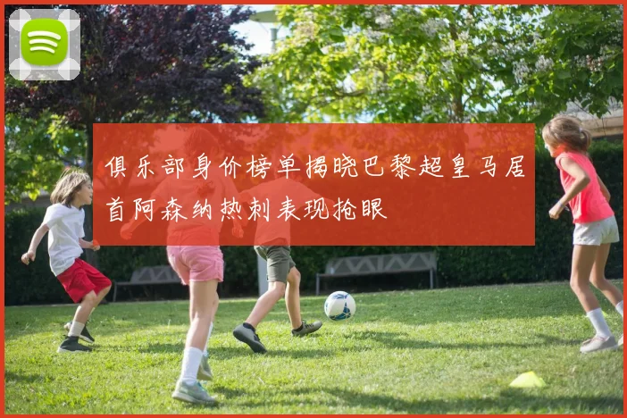 俱乐部身价榜单揭晓巴黎超皇马居首阿森纳热刺表现抢眼