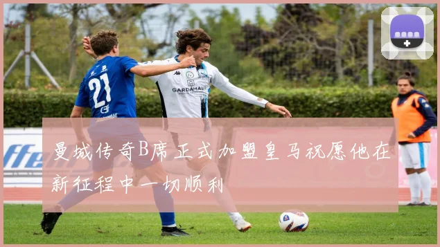 曼城传奇B席正式加盟皇马祝愿他在新征程中一切顺利