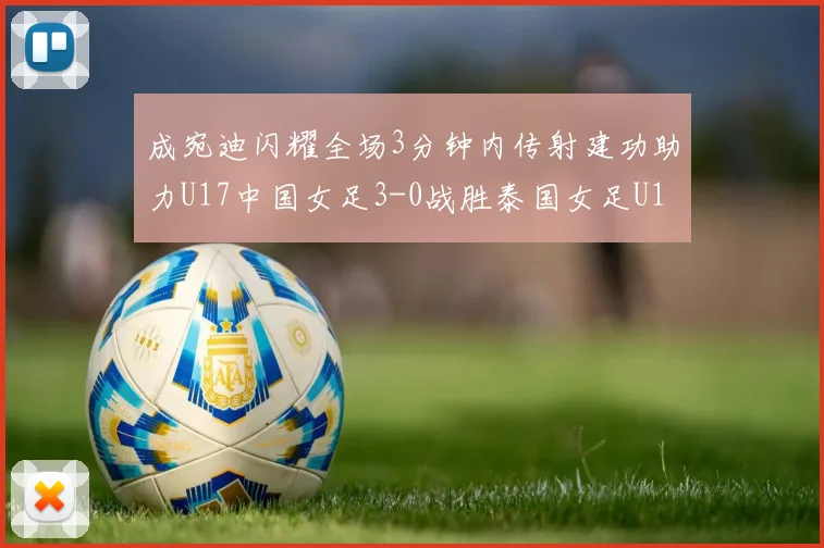 成宛迪闪耀全场3分钟内传射建功助力U17中国女足3-0战胜泰国女足U17