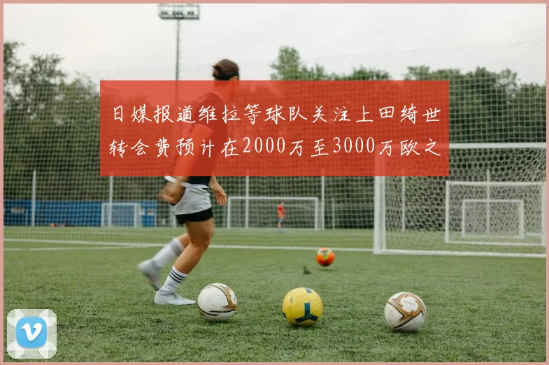 日媒报道维拉等球队关注上田绮世转会费预计在2000万至3000万欧之间