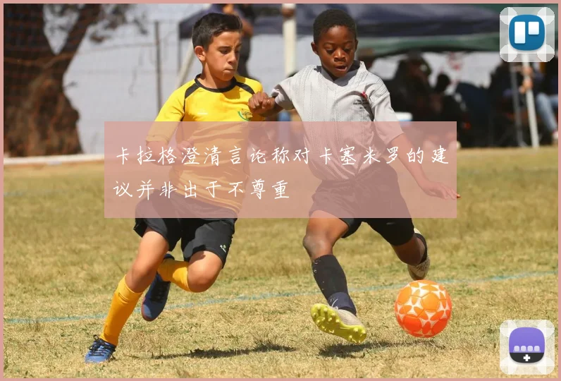 卡拉格澄清言论称对卡塞米罗的建议并非出于不尊重