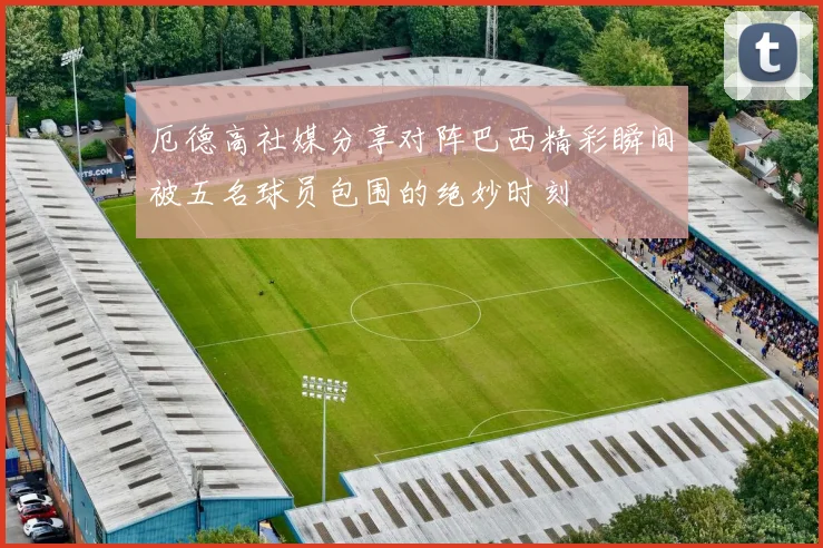 厄德高社媒分享对阵巴西精彩瞬间被五名球员包围的绝妙时刻