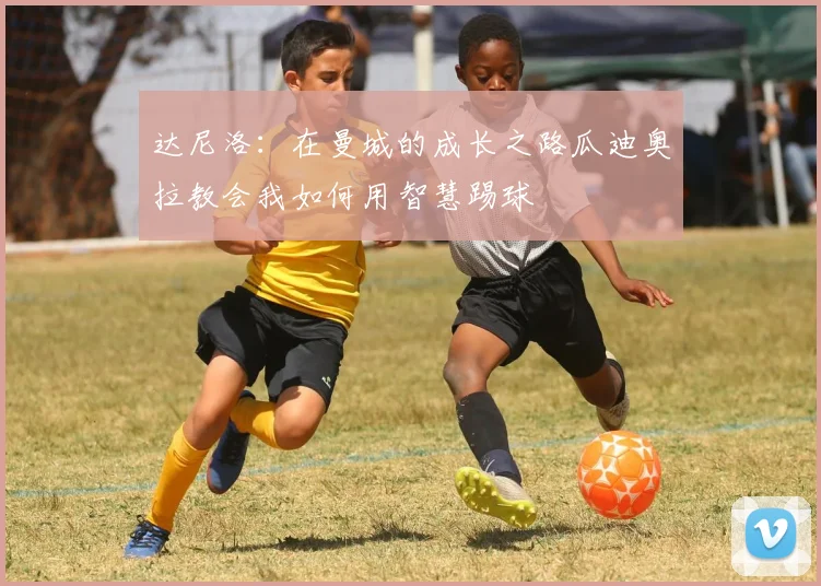达尼洛：在曼城的成长之路瓜迪奥拉教会我如何用智慧踢球