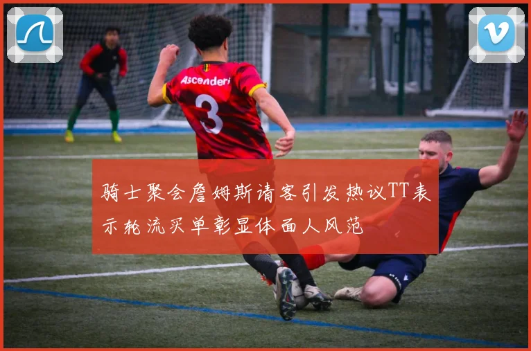 骑士聚会詹姆斯请客引发热议TT表示轮流买单彰显体面人风范