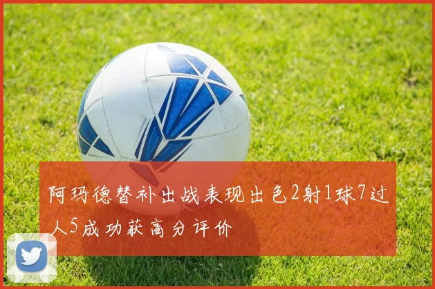 阿玛德替补出战表现出色2射1球7过人5成功获高分评价