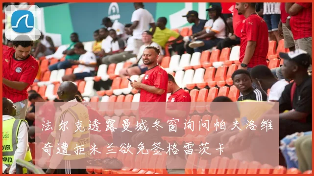 法尔克透露曼城冬窗询问帕夫洛维奇遭拒米兰欲免签格雷茨卡
