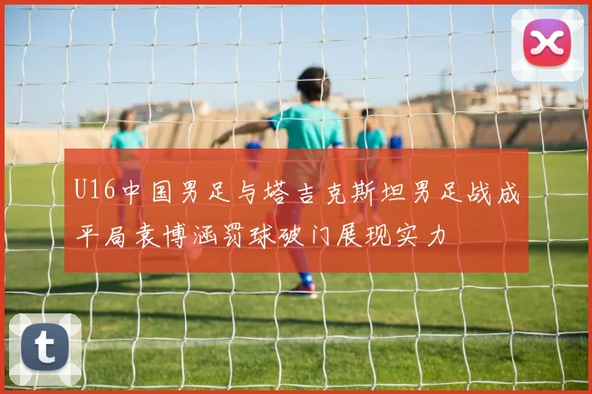 U16中国男足与塔吉克斯坦男足战成平局袁博涵罚球破门展现实力