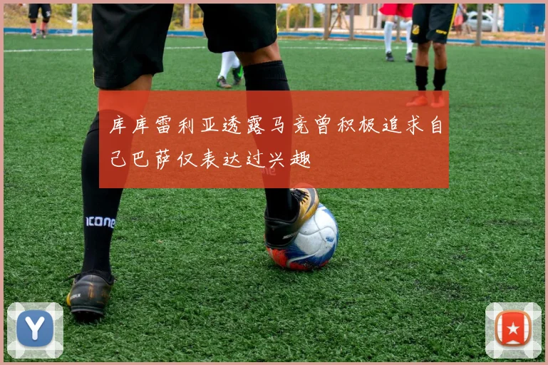 库库雷利亚透露马竞曾积极追求自己巴萨仅表达过兴趣