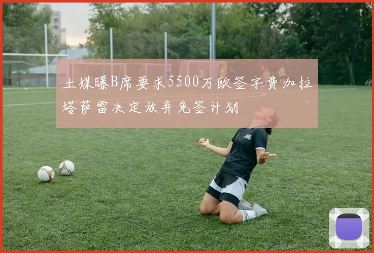 土媒曝B席要求5500万欧签字费加拉塔萨雷决定放弃免签计划