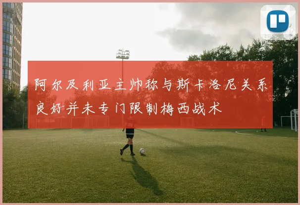 阿尔及利亚主帅称与斯卡洛尼关系良好并未专门限制梅西战术