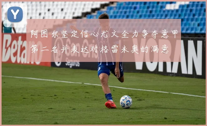 阿图尔坚定信心尤文全力争夺意甲第二名并表达对格雷米奥的满意
