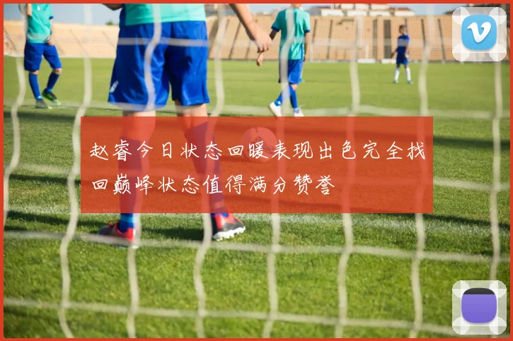 赵睿今日状态回暖表现出色完全找回巅峰状态值得满分赞誉