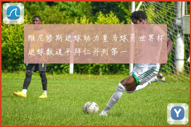 维尼修斯进球助力皇马球员世界杯进球数追平拜仁并列第一
