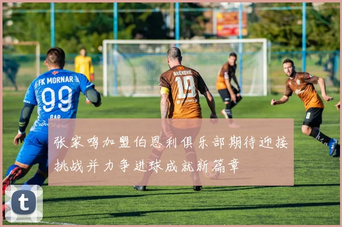 张家鸣加盟伯恩利俱乐部期待迎接挑战并力争进球成就新篇章