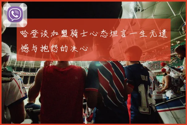 哈登谈加盟骑士心态坦言一生无遗憾与抱怨的决心