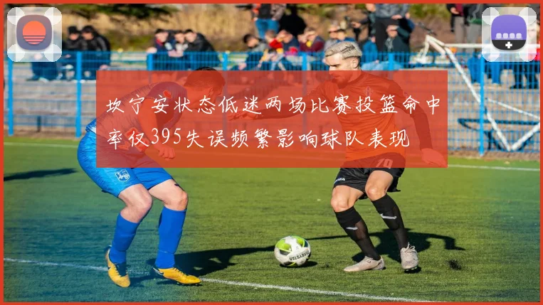 坎宁安状态低迷两场比赛投篮命中率仅395失误频繁影响球队表现