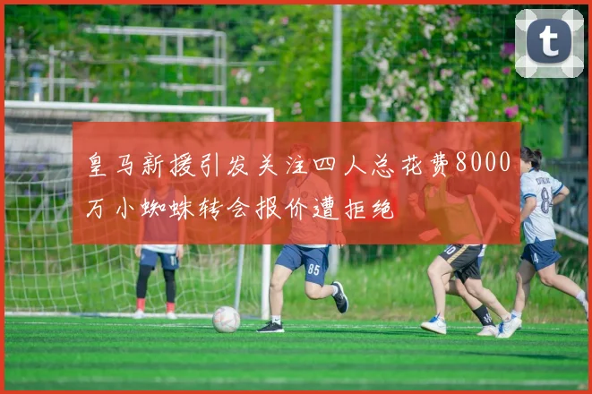 皇马新援引发关注四人总花费8000万小蜘蛛转会报价遭拒绝