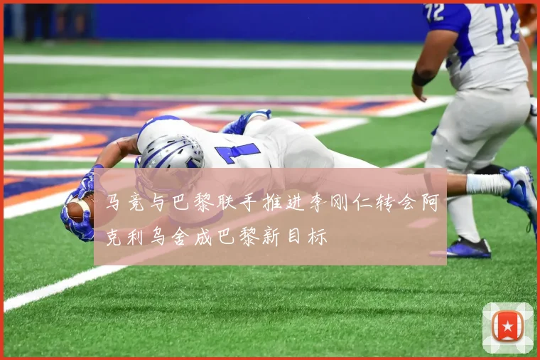 马竞与巴黎联手推进李刚仁转会阿克利乌舍成巴黎新目标