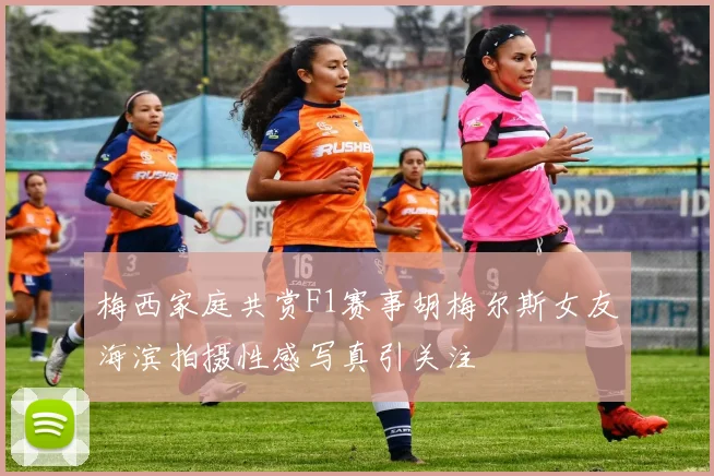 梅西家庭共赏F1赛事胡梅尔斯女友海滨拍摄性感写真引关注