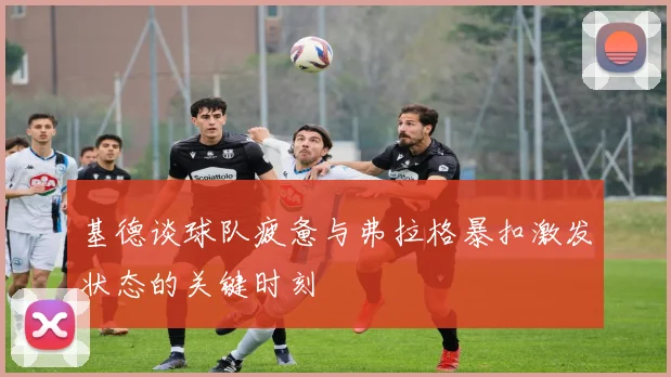 基德谈球队疲惫与弗拉格暴扣激发状态的关键时刻