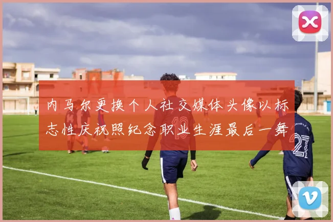 内马尔更换个人社交媒体头像以标志性庆祝照纪念职业生涯最后一舞