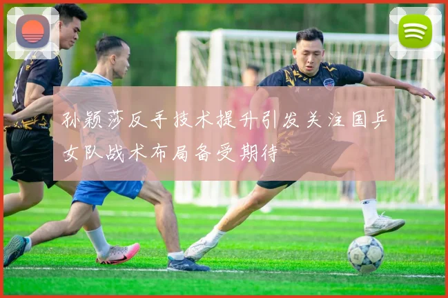 孙颖莎反手技术提升引发关注国乒女队战术布局备受期待