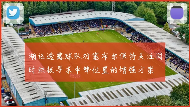 湖记透露球队对塞布尔保持关注同时积极寻求中锋位置的增强方案